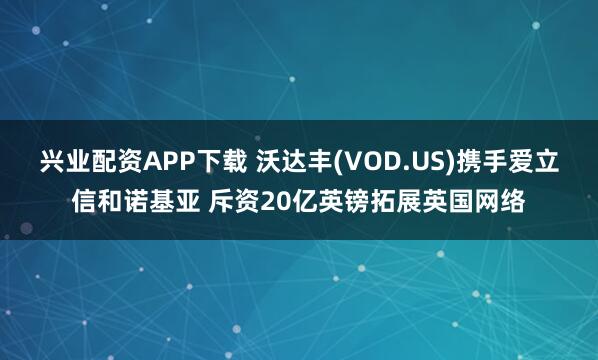兴业配资APP下载 沃达丰(VOD.US)携手爱立信和诺基亚 斥资20亿英镑拓展英国网络