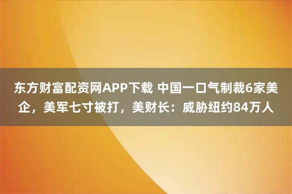 东方财富配资网APP下载 中国一口气制裁6家美企，美军七寸被打，美财长：威胁纽约84万人