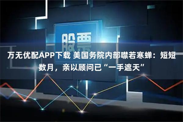 万无优配APP下载 美国务院内部噤若寒蝉：短短数月，亲以顾问已“一手遮天”