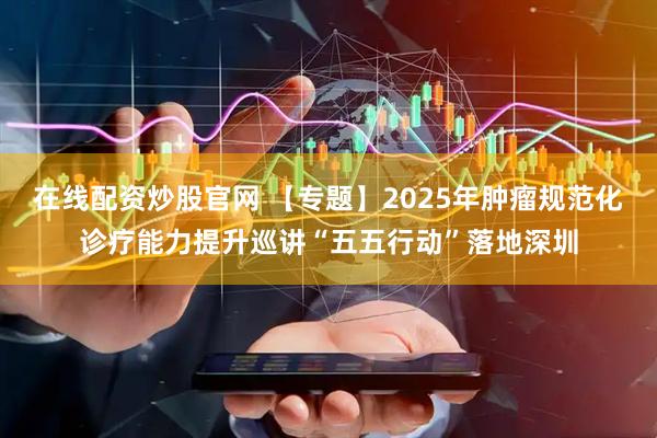 在线配资炒股官网 【专题】2025年肿瘤规范化诊疗能力提升巡讲“五五行动”落地深圳