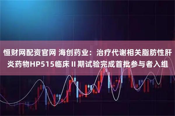 恒财网配资官网 海创药业：治疗代谢相关脂肪性肝炎药物HP515临床Ⅱ期试验完成首批参与者入组