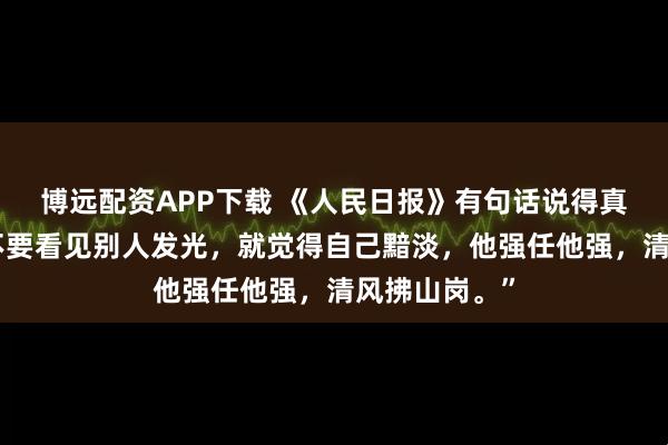 博远配资APP下载 《人民日报》有句话说得真好：“千万不要看见别人发光，就觉得自己黯淡，他强任他强，清风拂山岗。”