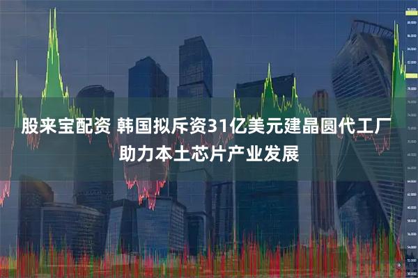 股来宝配资 韩国拟斥资31亿美元建晶圆代工厂 助力本土芯片产业发展