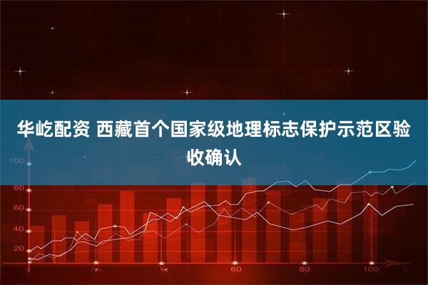 华屹配资 西藏首个国家级地理标志保护示范区验收确认