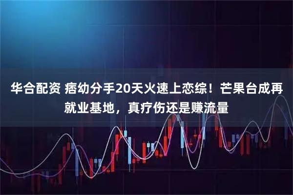 华合配资 痞幼分手20天火速上恋综！芒果台成再就业基地，真疗伤还是赚流量