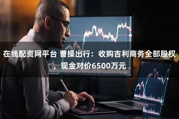 在线配资网平台 曹操出行:收购吉利商务全部股权,现金对价6500万元