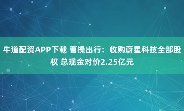 牛道配资APP下载 曹操出行:收购蔚星科技全部股权 总现金对价2.25亿元