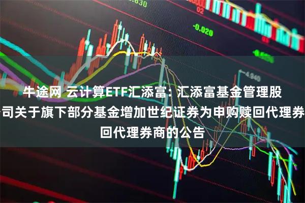 牛途网 云计算ETF汇添富: 汇添富基金管理股份有限公司关于旗下部分基金增加世纪证券为申购赎回代理券商的公告
