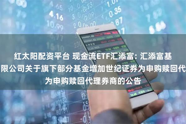 红太阳配资平台 现金流ETF汇添富: 汇添富基金管理股份有限公司关于旗下部分基金增加世纪证券为申购赎回代理券商的公告