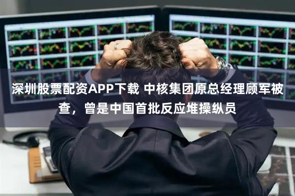 深圳股票配资APP下载 中核集团原总经理顾军被查，曾是中国首批反应堆操纵员