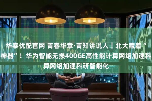 华泰优配官网 青春华章·青知讲说人|北大藏着“科研开挂神器”!华为智能无损400GE高性能计算网络加速科研智能化