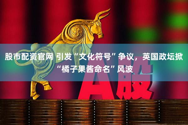 股市配资官网 引发“文化符号”争议,英国政坛掀“橘子果酱命名”风波