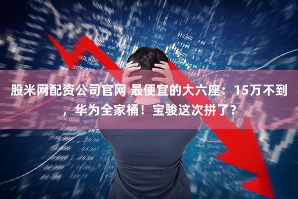 股米网配资公司官网 最便宜的大六座:15万不到,华为全家桶!宝骏这次拼了?