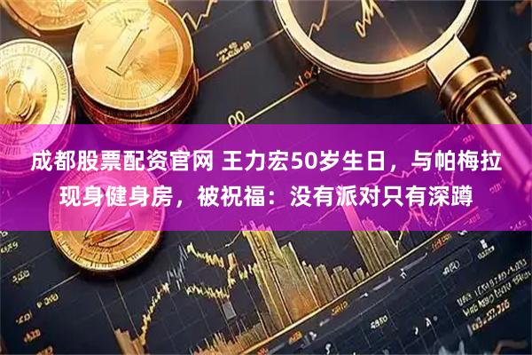 成都股票配资官网 王力宏50岁生日,与帕梅拉现身健身房,被祝福:没有派对只有深蹲