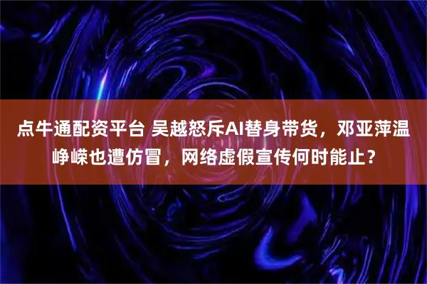 点牛通配资平台 吴越怒斥AI替身带货,邓亚萍温峥嵘也遭仿冒,网络虚假宣传何时能止?